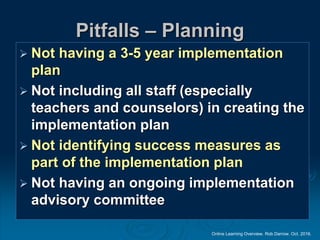 Online Learning Overview. Rob Darrow. Oct. 2016.
Pitfalls – Planning
 Not having a 3-5 year implementation
plan
 Not including all staff (especially
teachers and counselors) in creating the
implementation plan
 Not identifying success measures as
part of the implementation plan
 Not having an ongoing implementation
advisory committee
 