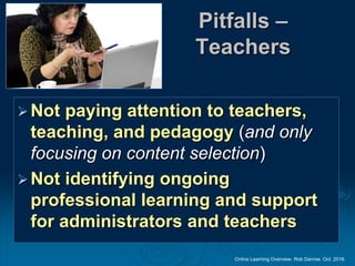 Online Learning Overview. Rob Darrow. Oct. 2016.
Pitfalls –
Teachers
Not paying attention to teachers,
teaching, and pedagogy (and only
focusing on content selection)
Not identifying ongoing
professional learning and support
for administrators and teachers
 