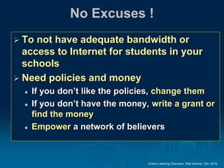 Online Learning Overview. Rob Darrow. Oct. 2016.
No Excuses !
 To not have adequate bandwidth or
access to Internet for students in your
schools
 Need policies and money
 If you don’t like the policies, change them
 If you don’t have the money, write a grant or
find the money
 Empower a network of believers
 
