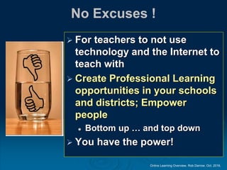 Online Learning Overview. Rob Darrow. Oct. 2016.
No Excuses !
 For teachers to not use
technology and the Internet to
teach with
 Create Professional Learning
opportunities in your schools
and districts; Empower
people
 Bottom up … and top down
 You have the power!
 