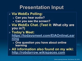 Online Learning Overview. Rob Darrow. Oct. 2016.
Presentation Input
 Via WebEx Polling:
 Can you hear audio?
 Can you see the screen?
 Via WebEx Chat. (Test it: What city are
you in?)
 Today’s Meet:
https://todaysmeet.com/EIAOnlineLear
ning
 One question you have about online
learning
 All information also found on my wiki:
http://robdarrow.wikispaces.com
 