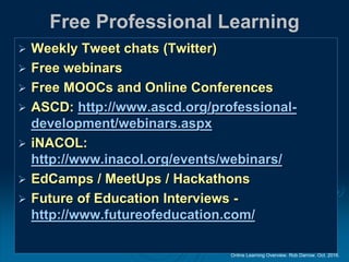 Online Learning Overview. Rob Darrow. Oct. 2016.
Free Professional Learning
 Weekly Tweet chats (Twitter)
 Free webinars
 Free MOOCs and Online Conferences
 ASCD: http://www.ascd.org/professional-
development/webinars.aspx
 iNACOL:
http://www.inacol.org/events/webinars/
 EdCamps / MeetUps / Hackathons
 Future of Education Interviews -
http://www.futureofeducation.com/
 