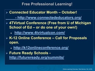 Online Learning Overview. Rob Darrow. Oct. 2016.
Free Professional Learning!
 Connected Educator Month – October!
- http://www.connectededucators.org/
 4TVirtual Conference (Free from U of Michigan
School of Ed – or do one of your own!)
 http://www.4tvirtualcon.com/
 K-12 Online Conference – Call for Proposals
open.
 http://k12onlineconference.org/
 Future Ready Schools -
http://futureready.org/summits/
 