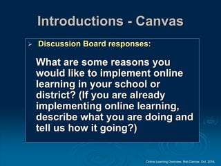 Online Learning Overview. Rob Darrow. Oct. 2016.
Introductions - Canvas
 Discussion Board responses:
What are some reasons you
would like to implement online
learning in your school or
district? (If you are already
implementing online learning,
describe what you are doing and
tell us how it going?)
 