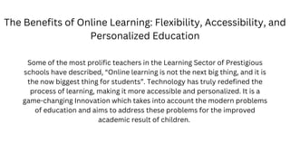 The Benefits of Online Learning: Flexibility, Accessibility, and
Personalized Education
Some of the most prolific teachers in the Learning Sector of Prestigious
schools have described, “Online learning is not the next big thing, and it is
the now biggest thing for students”. Technology has truly redefined the
process of learning, making it more accessible and personalized. It is a
game-changing Innovation which takes into account the modern problems
of education and aims to address these problems for the improved
academic result of children.
 