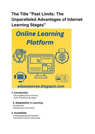 The Title "Past Limits: The
Unparalleled Advantages of Internet
Learning Stages"
1. Introduction
The propelling scene of tutoring
Climb of Web learning stages
2. Adaptability in Learning
Versatile plans
Changing work and tutoring
3. Availability
Isolating geographical obstacles
Inclusivity for various understudies
 