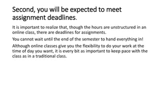 Second, you will be expected to meet
assignment deadlines.
It is important to realize that, though the hours are unstructured in an
online class, there are deadlines for assignments.
You cannot wait until the end of the semester to hand everything in!
Although online classes give you the flexibility to do your work at the
time of day you want, it is every bit as important to keep pace with the
class as in a traditional class.
 