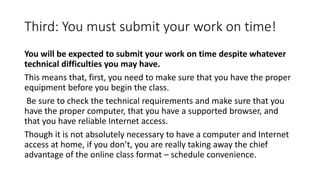 Third: You must submit your work on time!
You will be expected to submit your work on time despite whatever
technical difficulties you may have.
This means that, first, you need to make sure that you have the proper
equipment before you begin the class.
Be sure to check the technical requirements and make sure that you
have the proper computer, that you have a supported browser, and
that you have reliable Internet access.
Though it is not absolutely necessary to have a computer and Internet
access at home, if you don’t, you are really taking away the chief
advantage of the online class format – schedule convenience.
 