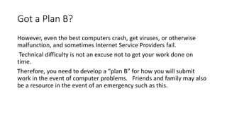 Got a Plan B?
However, even the best computers crash, get viruses, or otherwise
malfunction, and sometimes Internet Service Providers fail.
Technical difficulty is not an excuse not to get your work done on
time.
Therefore, you need to develop a “plan B” for how you will submit
work in the event of computer problems. Friends and family may also
be a resource in the event of an emergency such as this.
 