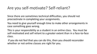 Are you self-motivate? Self-reliant?
Since there are sometimes technical difficulties, you should not
procrastinate in completing your assignments.
You need to give yourself enough time to make other arrangements in
case something goes wrong.
This is your responsibility as a student in an online class. You must be
self-motivated and self reliant to a greater extent than in a face-to-face
class.
If you do not feel that you can do this, then you should reconsider
whether or not online classes are right for you.
 