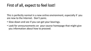 First of all, expect to feel lost!
This is perfectly normal in a new online environment, especially if you
are new to the Internet. Don’t panic.
• Slow down and see if you can get your bearings.
• Look for announcements on your course homepage that might give
you information about how to proceed.
 