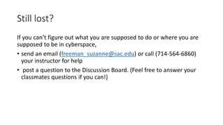 Still lost?
If you can’t figure out what you are supposed to do or where you are
supposed to be in cyberspace,
• send an email (freeman_suzanne@sac.edu) or call (714-564-6860)
your instructor for help
• post a question to the Discussion Board. (Feel free to answer your
classmates questions if you can!)
 