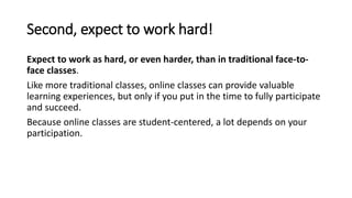Second, expect to work hard!
Expect to work as hard, or even harder, than in traditional face-to-
face classes.
Like more traditional classes, online classes can provide valuable
learning experiences, but only if you put in the time to fully participate
and succeed.
Because online classes are student-centered, a lot depends on your
participation.
 