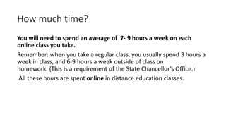 How much time?
You will need to spend an average of 7- 9 hours a week on each
online class you take.
Remember: when you take a regular class, you usually spend 3 hours a
week in class, and 6-9 hours a week outside of class on
homework. (This is a requirement of the State Chancellor’s Office.)
All these hours are spent online in distance education classes.
 