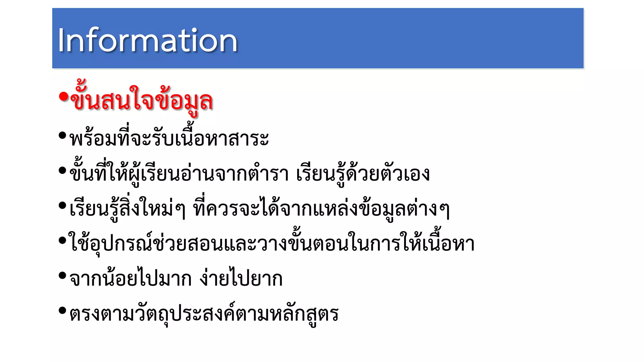 Information
•ขั้นสนใจขอมูล
•พรอมที่จะรับเนื้อหาสาระ
•ขั้นที่ใหผูเรียนอานจากตํารา เรียนรูดวยตัวเอง
•เรียนรูสิ่งใหมๆ ที่ควรจะไดจากแหลงขอมูลตางๆ
•ใชอุปกรณชวยสอนและวางขั้นตอนในการใหเนื้อหา
•จากนอยไปมาก งายไปยาก
•ตรงตามวัตถุประสงคตามหลักสูตร
 