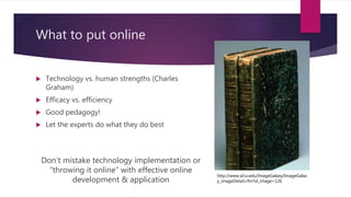 What to put online
 Technology vs. human strengths (Charles
Graham)
 Efficacy vs. efficiency
 Good pedagogy!
 Let the experts do what they do best
Don’t mistake technology implementation or
“throwing it online” with effective online
development & application
http://www.sil.si.edu/ImageGalaxy/ImageGalax
y_imageDetail.cfm?id_image=126
 