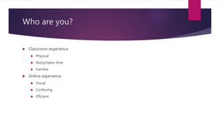 Who are you?
 Classroom experience
 Physical
 Noisy/takes time
 Familiar
 Online experience
 Visual
 Confusing
 Efficient
 