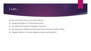 I can…
By the end of this session, you will be able to:
 Understand Gagne’s 9 instructional events
 Correlate the 9 events to language instruction
 Identify ways to adapt classroom and online activities to either setting
 Engage students in creative speaking using visual cognition
 