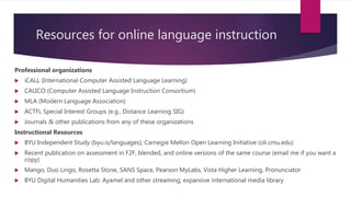 Resources for online language instruction
Professional organizations
 iCALL (International Computer Assisted Language Learning)
 CALICO (Computer Assisted Language Instruction Consortium)
 MLA (Modern Language Association)
 ACTFL Special Interest Groups (e.g., Distance Learning SIG)
 Journals & other publications from any of these organizations
Instructional Resources
 BYU Independent Study (byu.is/languages); Carnegie Mellon Open Learning Initiative (oli.cmu.edu)
 Recent publication on assessment in F2F, blended, and online versions of the same course (email me if you want a
copy)
 Mango, Duo Lingo, Rosetta Stone, SANS Space, Pearson MyLabs, Vista Higher Learning, Pronunciator
 BYU Digital Humanities Lab: Ayamel and other streaming; expansive international media library
 