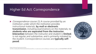 Higher Ed Act: Correspondence
 Correspondence course: (1) A course provided by an
institution under which the institution provides
instructional materials, by mail or electronic
transmission, including examinations on the materials, to
students who are separated from the instructor.
Interaction between the instructor and student is limited,
is not regular and substantive, and is primarily initiated by
the student. Correspondence courses are typically self-
paced.
https://www.ecfr.gov/cgi-bin/text-
idx?SID=7d18fcad01f49a0e6de81b8100a1eeaf&mc=true&node=pt34.3.600&rgn=div5#se34.3.600_12; accessed March 28, 2017.
 