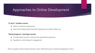 Approaches to Online Development
“A start” (weaker sense)
 Add on to deficient approaches
 Insert technology-based interactions/assignments without follow-up
“Good progress” (stronger sense)
 Transformative process: improves the educational experience
 Capitalize on technology for engagement
(Norm Vaughan, Mount Royal University, 2013. National Survey of Student Engagement, 2011.)
Design
 