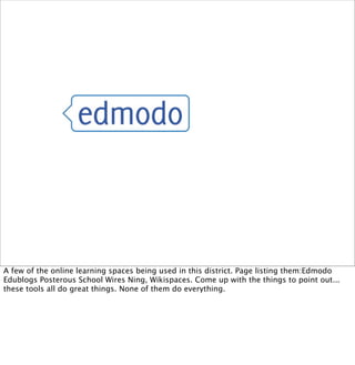 A few of the online learning spaces being used in this district. Page listing them:Edmodo
Edublogs Posterous School Wires Ning, Wikispaces. Come up with the things to point out...
these tools all do great things. None of them do everything.
 