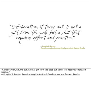 “Collaboration, it turns out, is not a
gift from the gods but a skill that
requires effort and practice.”
― Douglas B. Reeves,
Transforming Professional Development Into Student Results
“Collaboration, it turns out, is not a gift from the gods but a skill that requires effort and
practice.”
― Douglas B. Reeves, Transforming Professional Development Into Student Results
 