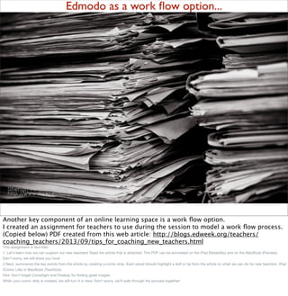 Edmodo as a work ﬂow option...
Another key component of an online learning space is a work ﬂow option.
I created an assignment for teachers to use during the session to model a work ﬂow process.
(Copied below) PDF created from this web article: http://blogs.edweek.org/teachers/
coaching_teachers/2013/09/tips_for_coaching_new_teachers.html
This assignment is two-fold.
1. Let's learn how we can support our new teachers! Read the article that is attached. This PDF can be annotated on the iPad (Notability) and on the MacBook (Preview).
Don't worry, we will show you how!
2.Next, summarize the key points from the article by creating a comic strip. Each panel should highlight a skill or tip from the article on what we can do for new teachers. iPad
(Comic Life) or MacBook (ToonDoo).
Hint: Don't forget Compﬁght and Pixabay for ﬁnding great images.
When your comic strip is created, we will turn it in here. Don't worry, we'll walk through the process together!
 