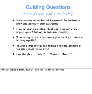 Guiding Questions
• What features do you feel will be powerful for teachers to
know and use within their classrooms?
• How can you “make it look like the lights are on” when
people sign up? And, why is that even important?
• To what degree does this space support learning in private vs
learning in public?
• To what degree are you able to have a Personal Branding of
the space--make it your own?
• Final thoughts: “Ahas!” “Huhs?” “Nopes.”
Affordances and Constraints
Print out copies of these. Have on tables for teachers to reference.
 