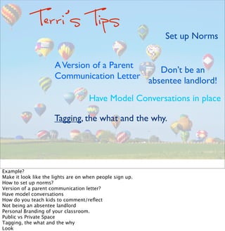 Terri’s Tips
Set up Norms
Tagging, the what and the why.
Don’t be an
absentee landlord!
Have Model Conversations in place
AVersion of a Parent
Communication Letter
Example?
Make it look like the lights are on when people sign up.
How to set up norms?
Version of a parent communication letter?
Have model conversations
How do you teach kids to comment/reﬂect
Not being an absentee landlord
Personal Branding of your classroom.  
Public vs Private Space
Tagging, the what and the why
Look
 
