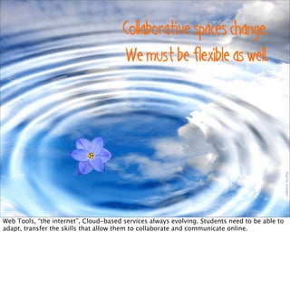 Floatbyaussiegall
Collaborative spaces change.
We must be flexible as well.
Web Tools, “the internet”, Cloud-based services always evolving. Students need to be able to
adapt, transfer the skills that allow them to collaborate and communicate online.
 