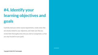 #4. Identify your
learning objectives and
goals
Carefully read your online course requirements, create notes that
are closely related to your objectives, and make sure that you
review them thoroughly every time you start an assignment, so that
you stay focused on your goals.
Copyright © 2020 HFX Technologies
 