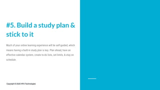 #5. Build a study plan &
stick to it
Much of your online learning experience will be self-guided, which
means having a built-in study plan is key. Plan ahead, have an
effective calendar system, create to-do lists, set limits, & stay on
schedule.
Copyright © 2020 HFX Technologies
 