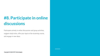 #8. Participate in online
discussions
Participate actively in online discussions and group activities,
suggest study tricks, offer your input on the eLearning course,
and engage in new ideas.
Copyright © 2020 HFX Technologies
 