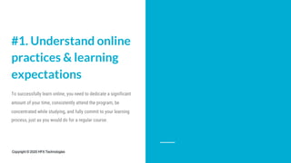 #1. Understand online
practices & learning
expectations
To successfully learn online, you need to dedicate a significant
amount of your time, consistently attend the program, be
concentrated while studying, and fully commit to your learning
process, just as you would do for a regular course.
Copyright © 2020 HFX Technologies
 
