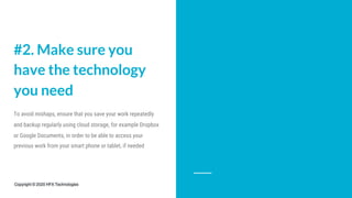 #2. Make sure you
have the technology
you need
To avoid mishaps, ensure that you save your work repeatedly
and backup regularly using cloud storage, for example Dropbox
or Google Documents, in order to be able to access your
previous work from your smart phone or tablet, if needed
Copyright © 2020 HFX Technologies
 