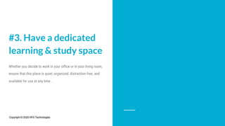 #3. Have a dedicated
learning & study space
Whether you decide to work in your office or in your living room,
ensure that this place is quiet, organized, distraction-free, and
available for use at any time. .
Copyright © 2020 HFX Technologies
 