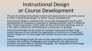 Instructional Design
or Course Development
The act of creating instructional content and assessments in an online course
is called “instructional design” or online “course development.”
Instructional Design is separate from curriculum development (such as the
development of a syllabus or selection of reading material), and it is different
from “online instruction,” which refers to the act of online teaching, such as
a live video conference, commenting on a discussion, or grading.
Instructional Design can be similar to a teacher’s prep work before class
session because it can include the organization of content on a PowerPoint
and the design of a content page that includes lecture notes and embedded
videos.
Instructional Design mostly focuses on the organization of content into
modules, the building of webpages and assignments, the alignment of
activities and assessments with learning goals, the integration of technology,
and the promotion of accessibility.
 