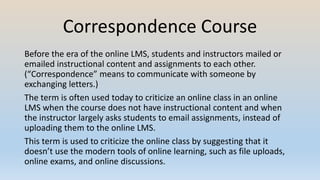 Correspondence Course
Before the era of the online LMS, students and instructors mailed or
emailed instructional content and assignments to each other.
(“Correspondence” means to communicate with someone by
exchanging letters.)
The term is often used today to criticize an online class in an online
LMS when the course does not have instructional content and when
the instructor largely asks students to email assignments, instead of
uploading them to the online LMS.
This term is used to criticize the online class by suggesting that it
doesn’t use the modern tools of online learning, such as file uploads,
online exams, and online discussions.
 