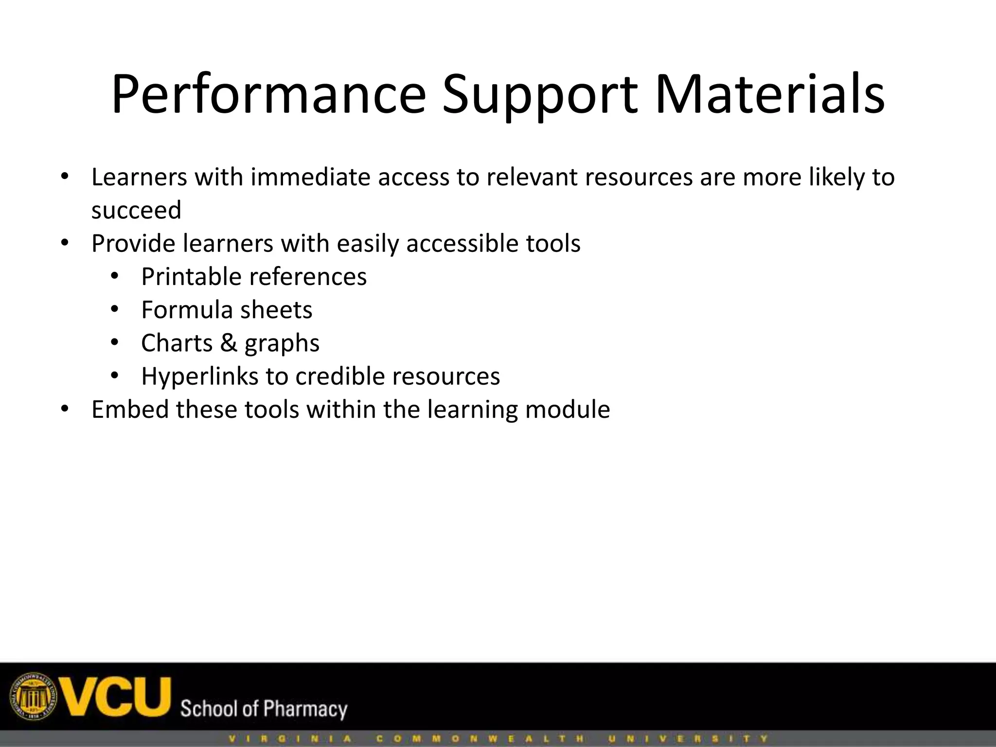 Performance Support Materials 
• Learners with immediate access to relevant resources are more likely to 
succeed 
• Provide learners with easily accessible tools 
• Printable references 
• Formula sheets 
• Charts & graphs 
• Hyperlinks to credible resources 
• Embed these tools within the learning module 
 
