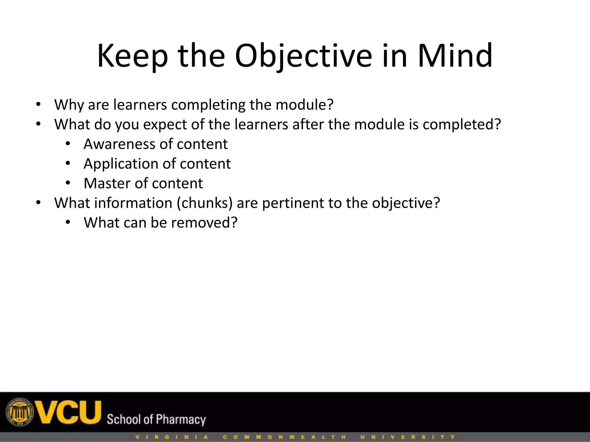 Keep the Objective in Mind 
• Why are learners completing the module? 
• What do you expect of the learners after the module is completed? 
• Awareness of content 
• Application of content 
• Master of content 
• What information (chunks) are pertinent to the objective? 
• What can be removed? 
 