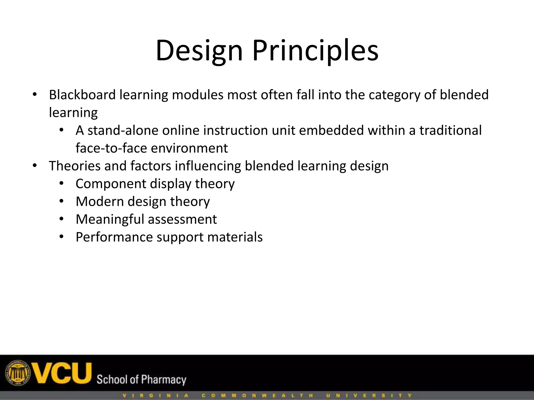 Design Principles 
• Blackboard learning modules most often fall into the category of blended 
learning 
• A stand-alone online instruction unit embedded within a traditional 
face-to-face environment 
• Theories and factors influencing blended learning design 
• Component display theory 
• Modern design theory 
• Meaningful assessment 
• Performance support materials 
 