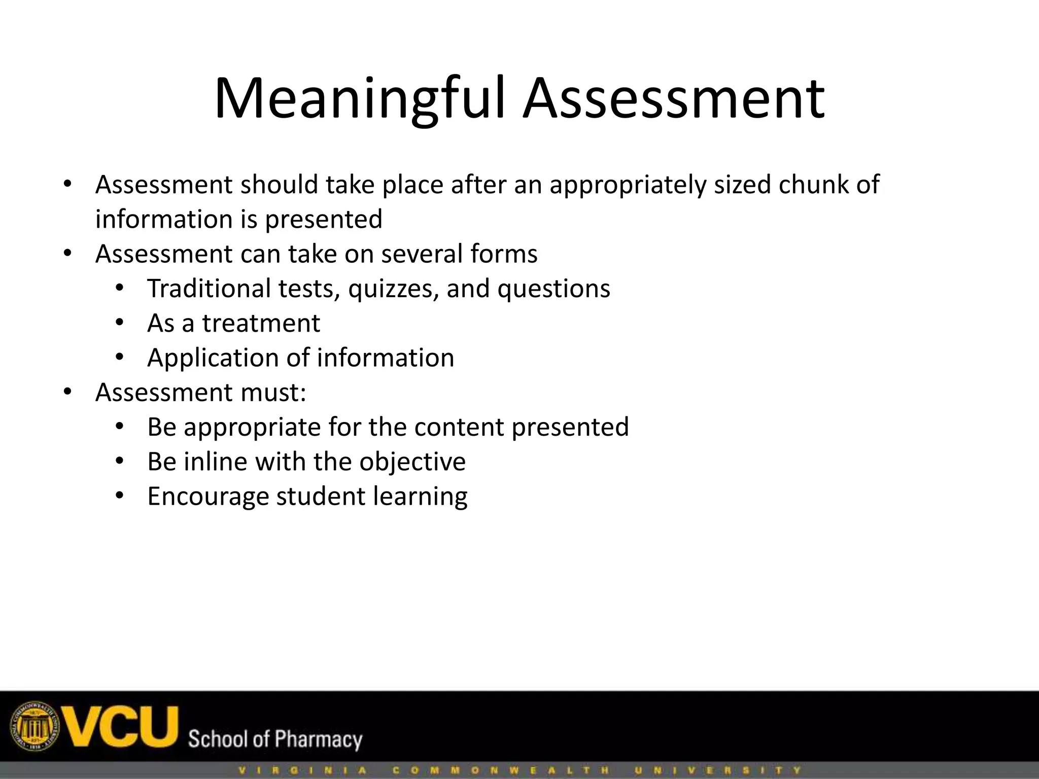 Meaningful Assessment 
• Assessment should take place after an appropriately sized chunk of 
information is presented 
• Assessment can take on several forms 
• Traditional tests, quizzes, and questions 
• As a treatment 
• Application of information 
• Assessment must: 
• Be appropriate for the content presented 
• Be inline with the objective 
• Encourage student learning 
 