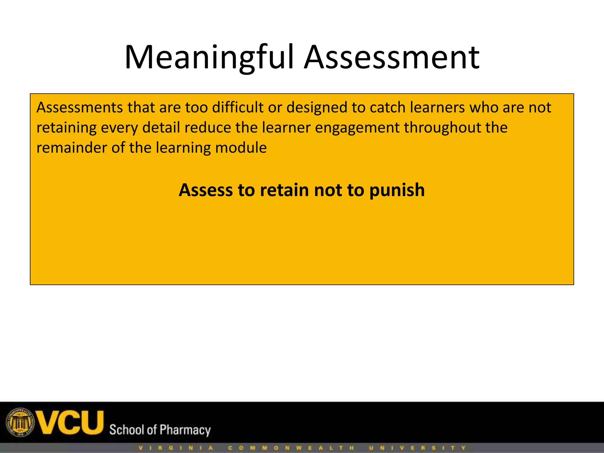 Meaningful Assessment 
Assessments that are too difficult or designed to catch learners who are not 
retaining every detail reduce the learner engagement throughout the 
remainder of the learning module 
Assess to retain not to punish 
 