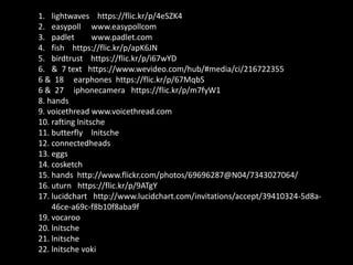 1. lightwaves https://flic.kr/p/4eSZK4
2. easypoll www.easypollcom
3. padlet www.padlet.com
4. fish https://flic.kr/p/apK6JN
5. birdtrust https://flic.kr/p/i67wYD
6. & 7 text https://www.wevideo.com/hub/#media/ci/216722355
6 & 18 earphones https://flic.kr/p/67MqbS
6 & 27 iphonecamera https://flic.kr/p/m7fyW1
8. hands
9. voicethread www.voicethread.com
10. rafting lnitsche
11. butterfly lnitsche
12. connectedheads
13. eggs
14. cosketch
15. hands http://www.flickr.com/photos/69696287@N04/7343027064/
16. uturn https://flic.kr/p/9ATgY
17. lucidchart http://www.lucidchart.com/invitations/accept/39410324-5d8a-
46ce-a69c-f8b10f8aba9f
19. vocaroo
20. lnitsche
21. lnitsche
22. lnitsche voki
 