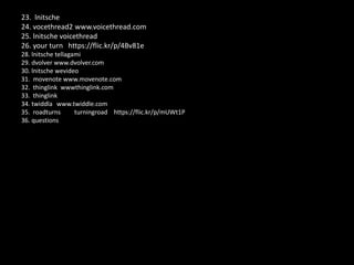 23. lnitsche
24. vocethread2 www.voicethread.com
25. lnitsche voicethread
26. your turn https://flic.kr/p/4Bv81e
28. lnitsche tellagami
29. dvolver www.dvolver.com
30. lnitsche wevideo
31. movenote www.movenote.com
32. thinglink wwwthinglink.com
33. thinglink
34. twiddla www.twiddle.com
35. roadturns turningroad https://flic.kr/p/mUWt1P
36. questions
 