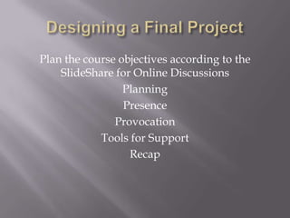 Designing a Final ProjectPlan the course objectives according to the SlideShare for Online DiscussionsPlanningPresenceProvocationTools for SupportRecap
