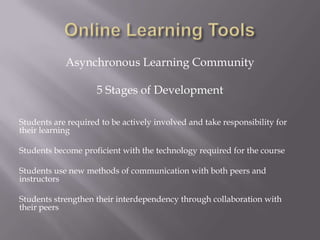 Online Learning ToolsAsynchronous Learning Community5 Stages of DevelopmentStudents are required to be actively involved and take responsibility for their learningStudents become proficient with the technology required for the courseStudents use new methods of communication with both peers and instructorsStudents strengthen their interdependency through collaboration with their peers