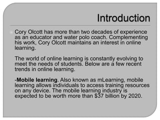  Cory Olcott has more than two decades of experience
as an educator and water polo coach. Complementing
his work, Cory Olcott maintains an interest in online
learning.
The world of online learning is constantly evolving to
meet the needs of students. Below are a few recent
trends in online learning.
-Mobile learning. Also known as mLearning, mobile
learning allows individuals to access training resources
on any device. The mobile learning industry is
expected to be worth more than $37 billion by 2020.
 