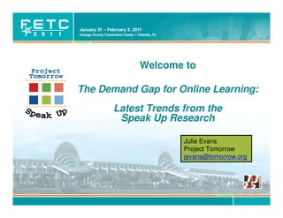 Welcome to

The Demand Gap for Online Learning:
      Latest Trends from the
       Speak Up Research

                                  Julie Evans
                                  Project Tomorrow
                                  jevans@tomorrow.org




        © Project Tomorrow 2011
 
